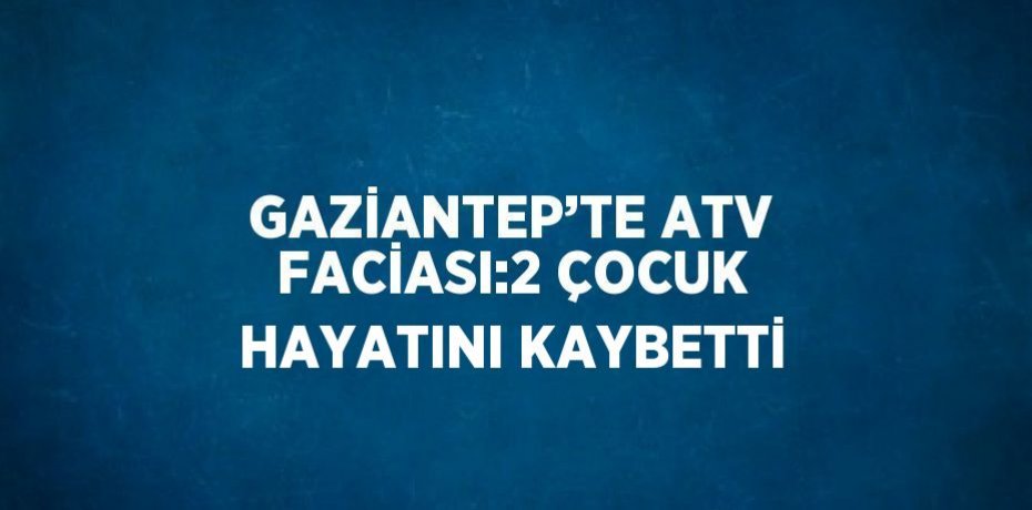 GAZİANTEP’TE ATV FACİASI:2 ÇOCUK HAYATINI KAYBETTİ