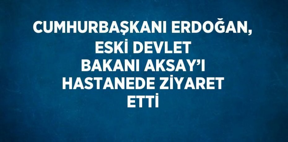 CUMHURBAŞKANI ERDOĞAN, ESKİ DEVLET BAKANI AKSAY’I HASTANEDE ZİYARET ETTİ