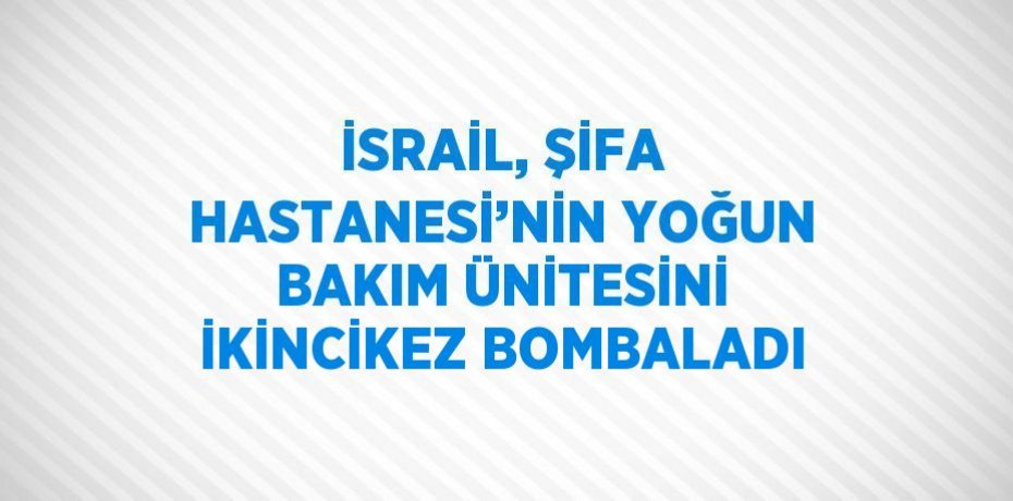 İSRAİL, ŞİFA HASTANESİ’NİN YOĞUN BAKIM ÜNİTESİNİ İKİNCİKEZ BOMBALADI