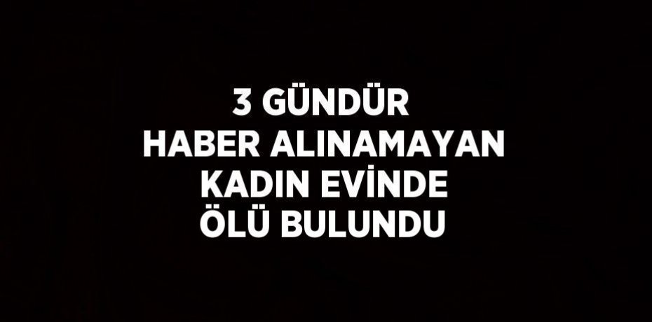 3 GÜNDÜR HABER ALINAMAYAN KADIN EVİNDE ÖLÜ BULUNDU