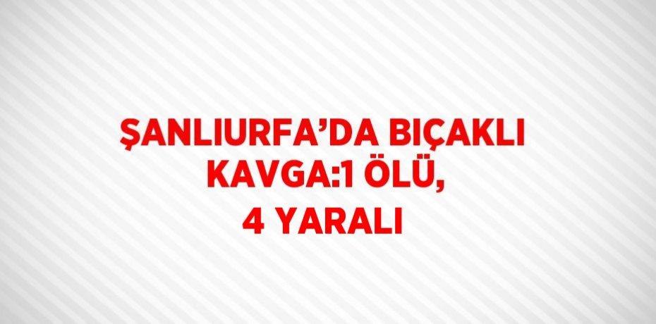 ŞANLIURFA’DA BIÇAKLI KAVGA:1 ÖLÜ, 4 YARALI