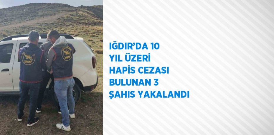 IĞDIR’DA 10 YIL ÜZERİ HAPİS CEZASI BULUNAN 3 ŞAHIS YAKALANDI
