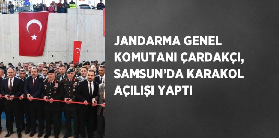 JANDARMA GENEL KOMUTANI ÇARDAKÇI, SAMSUN’DA KARAKOL AÇILIŞI YAPTI
