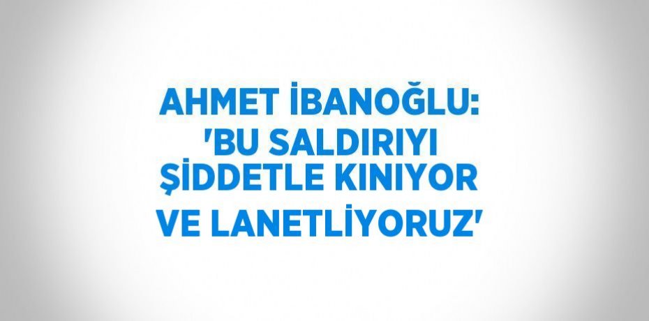 AHMET İBANOĞLU: 'BU SALDIRIYI ŞİDDETLE KINIYOR VE LANETLİYORUZ'