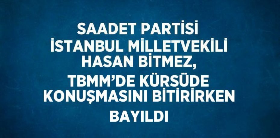 SAADET PARTİSİ İSTANBUL MİLLETVEKİLİ HASAN BİTMEZ, TBMM’DE KÜRSÜDE KONUŞMASINI BİTİRİRKEN BAYILDI