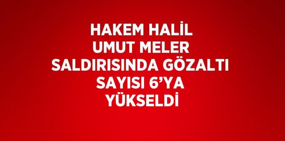 HAKEM HALİL UMUT MELER SALDIRISINDA GÖZALTI SAYISI 6’YA  YÜKSELDİ