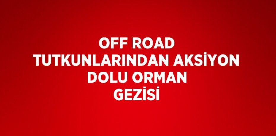 OFF ROAD TUTKUNLARINDAN AKSİYON DOLU ORMAN GEZİSİ