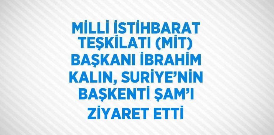 MİLLİ İSTİHBARAT TEŞKİLATI (MİT) BAŞKANI İBRAHİM KALIN, SURİYE’NİN BAŞKENTİ ŞAM’I ZİYARET ETTİ