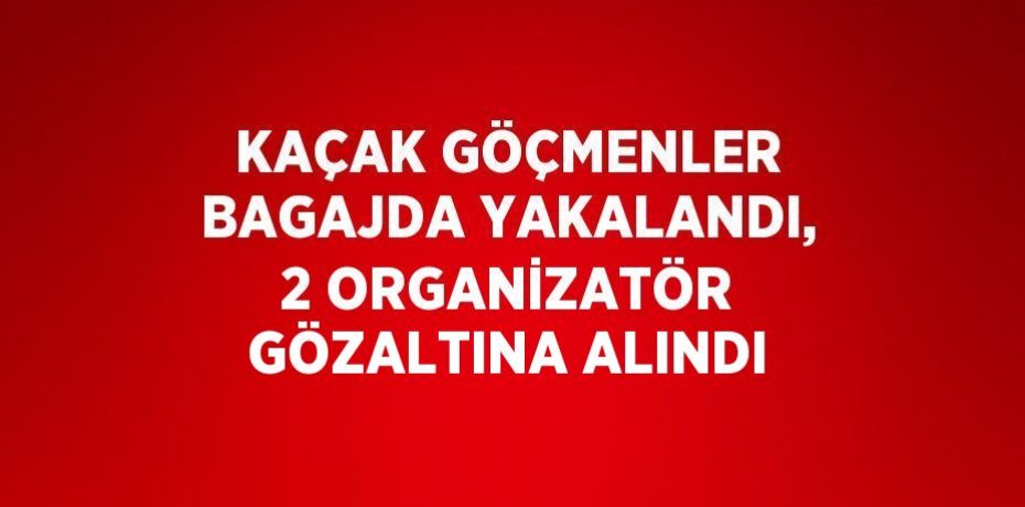 KAÇAK GÖÇMENLER BAGAJDA YAKALANDI, 2 ORGANİZATÖR GÖZALTINA ALINDI