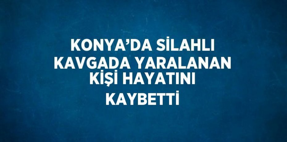 KONYA’DA SİLAHLI KAVGADA YARALANAN KİŞİ HAYATINI KAYBETTİ
