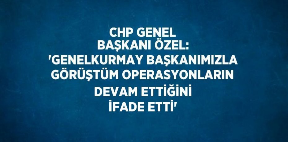 CHP GENEL BAŞKANI ÖZEL: 'GENELKURMAY BAŞKANIMIZLA GÖRÜŞTÜM OPERASYONLARIN DEVAM ETTİĞİNİ İFADE ETTİ'
