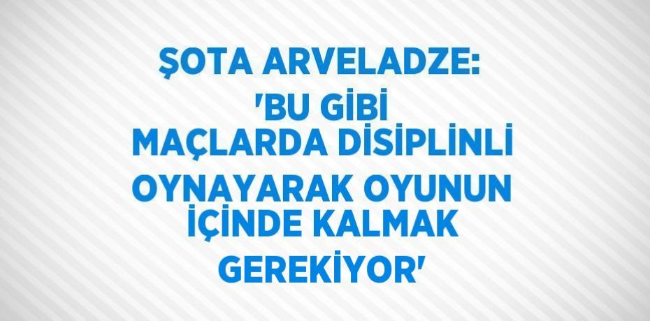 ŞOTA ARVELADZE: 'BU GİBİ MAÇLARDA DİSİPLİNLİ OYNAYARAK OYUNUN İÇİNDE KALMAK GEREKİYOR'