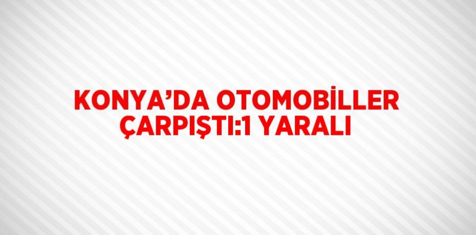 KONYA’DA OTOMOBİLLER ÇARPIŞTI:1 YARALI
