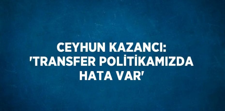 CEYHUN KAZANCI: 'TRANSFER POLİTİKAMIZDA HATA VAR'