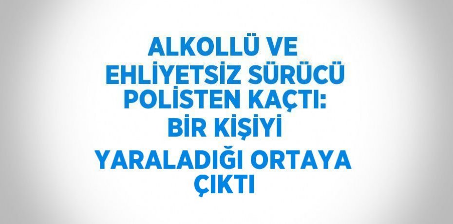 ALKOLLÜ VE EHLİYETSİZ SÜRÜCÜ POLİSTEN KAÇTI: BİR KİŞİYİ YARALADIĞI ORTAYA ÇIKTI