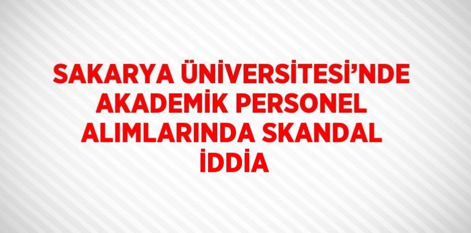 SAKARYA ÜNİVERSİTESİ’NDE AKADEMİK PERSONEL ALIMLARINDA SKANDAL İDDİA