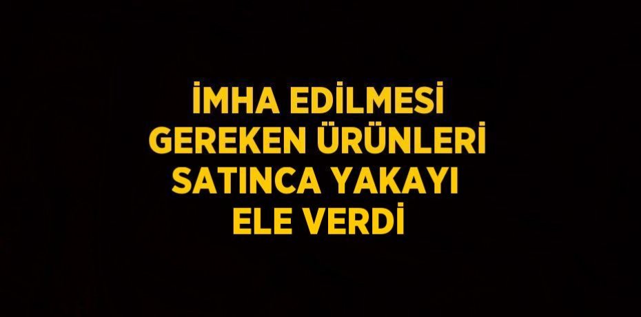 İMHA EDİLMESİ GEREKEN ÜRÜNLERİ SATINCA YAKAYI ELE VERDİ