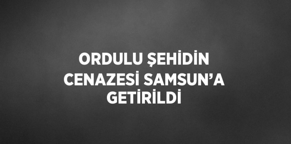 ORDULU ŞEHİDİN CENAZESİ SAMSUN’A GETİRİLDİ