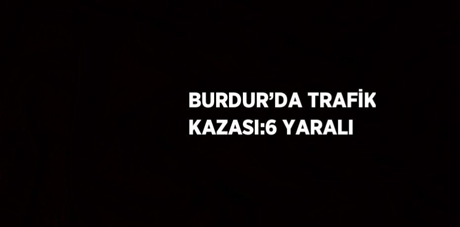 BURDUR’DA TRAFİK KAZASI:6 YARALI