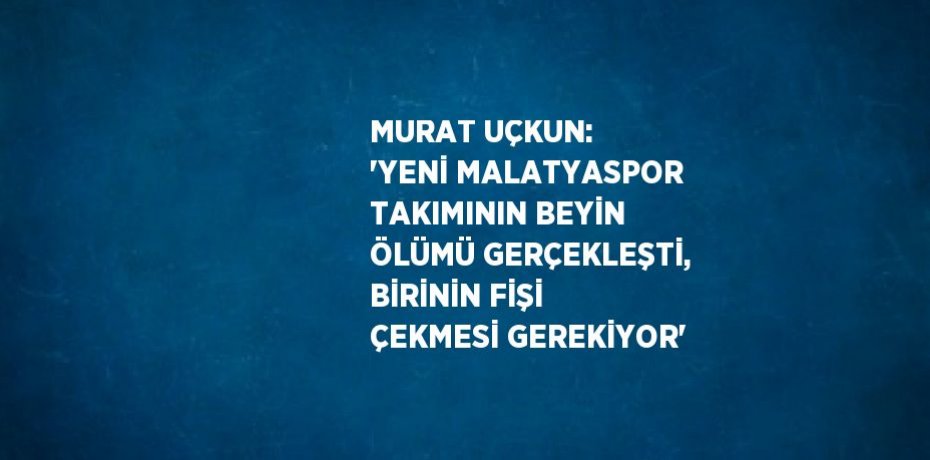 MURAT UÇKUN: 'YENİ MALATYASPOR TAKIMININ BEYİN ÖLÜMÜ GERÇEKLEŞTİ, BİRİNİN FİŞİ ÇEKMESİ GEREKİYOR'