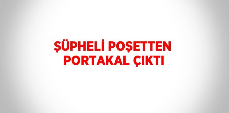 ŞÜPHELİ POŞETTEN PORTAKAL ÇIKTI