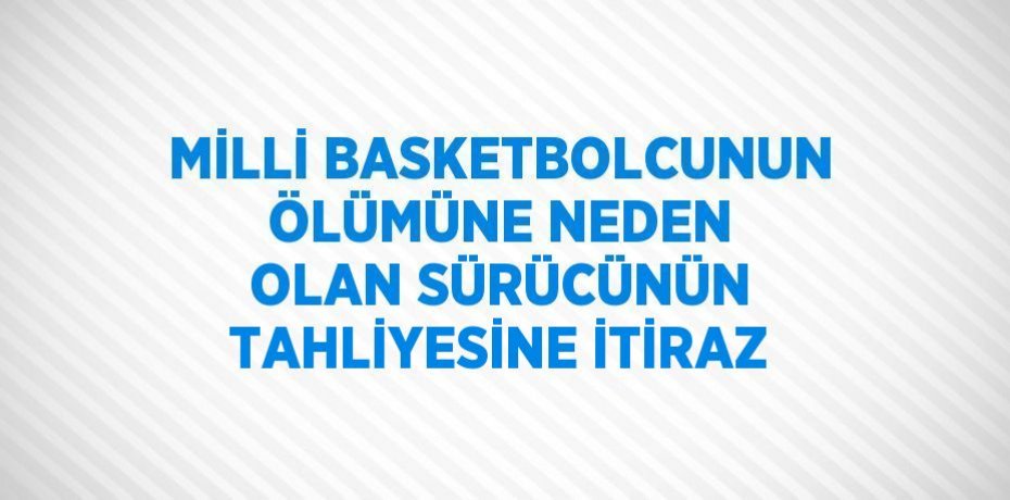 MİLLİ BASKETBOLCUNUN ÖLÜMÜNE NEDEN OLAN SÜRÜCÜNÜN TAHLİYESİNE İTİRAZ