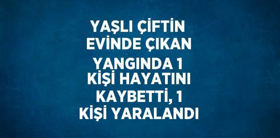 YAŞLI ÇİFTİN EVİNDE ÇIKAN YANGINDA 1 KİŞİ HAYATINI KAYBETTİ, 1 KİŞİ YARALANDI