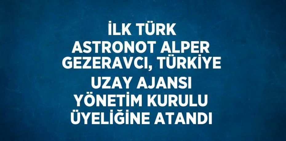 İLK TÜRK ASTRONOT ALPER GEZERAVCI, TÜRKİYE UZAY AJANSI YÖNETİM KURULU ÜYELİĞİNE ATANDI