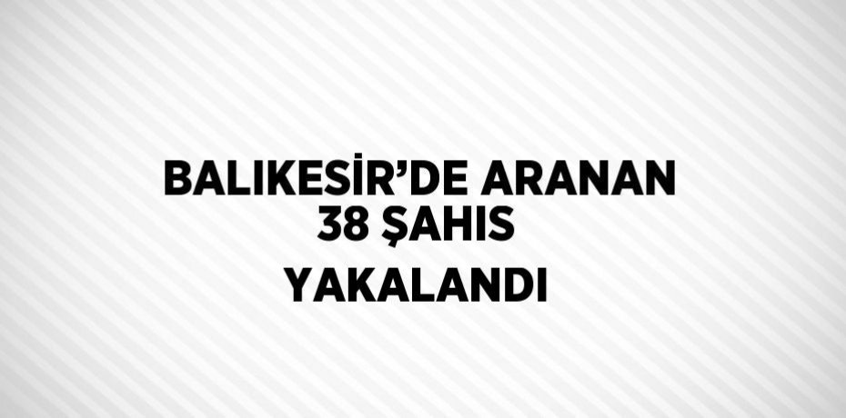 BALIKESİR’DE ARANAN 38 ŞAHIS YAKALANDI