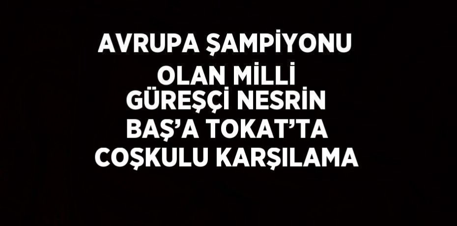 AVRUPA ŞAMPİYONU OLAN MİLLİ GÜREŞÇİ NESRİN BAŞ’A TOKAT’TA COŞKULU KARŞILAMA