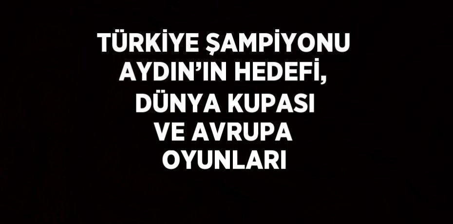 TÜRKİYE ŞAMPİYONU AYDIN’IN HEDEFİ, DÜNYA KUPASI VE AVRUPA OYUNLARI