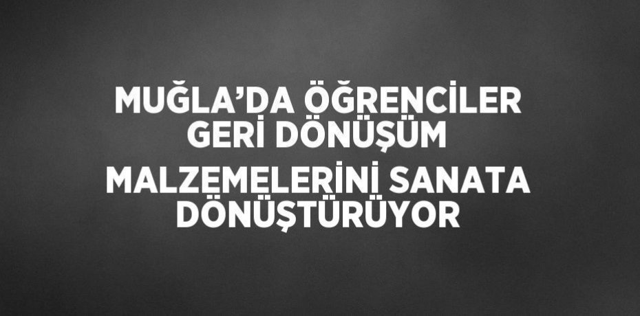 MUĞLA’DA ÖĞRENCİLER GERİ DÖNÜŞÜM MALZEMELERİNİ SANATA DÖNÜŞTÜRÜYOR