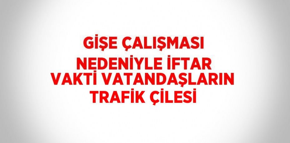 GİŞE ÇALIŞMASI NEDENİYLE İFTAR VAKTİ VATANDAŞLARIN TRAFİK ÇİLESİ