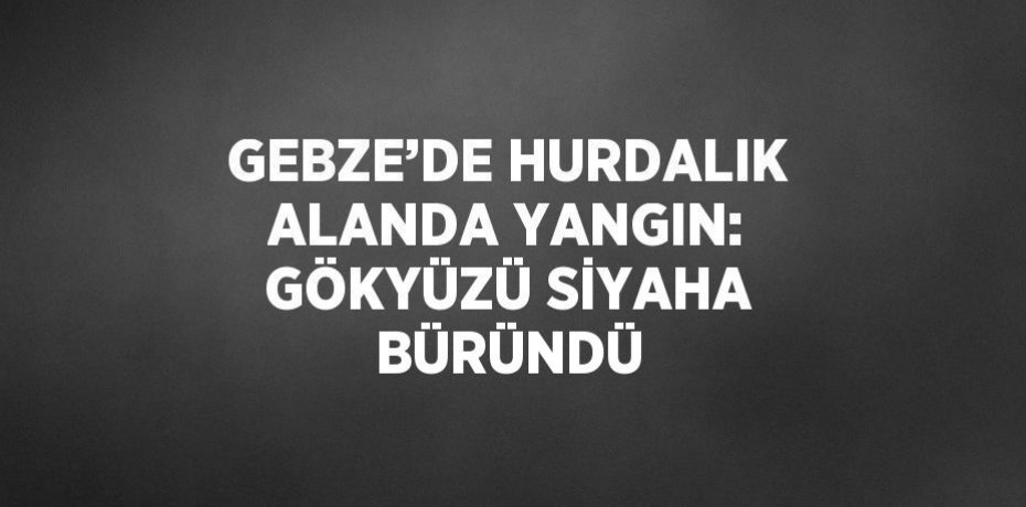 GEBZE’DE HURDALIK ALANDA YANGIN: GÖKYÜZÜ SİYAHA BÜRÜNDÜ