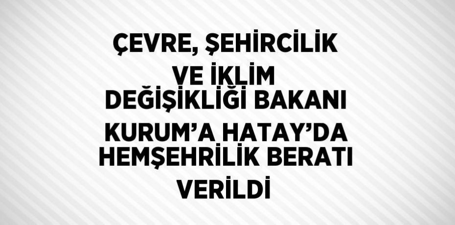 ÇEVRE, ŞEHİRCİLİK VE İKLİM DEĞİŞİKLİĞİ BAKANI KURUM’A HATAY’DA HEMŞEHRİLİK BERATI VERİLDİ