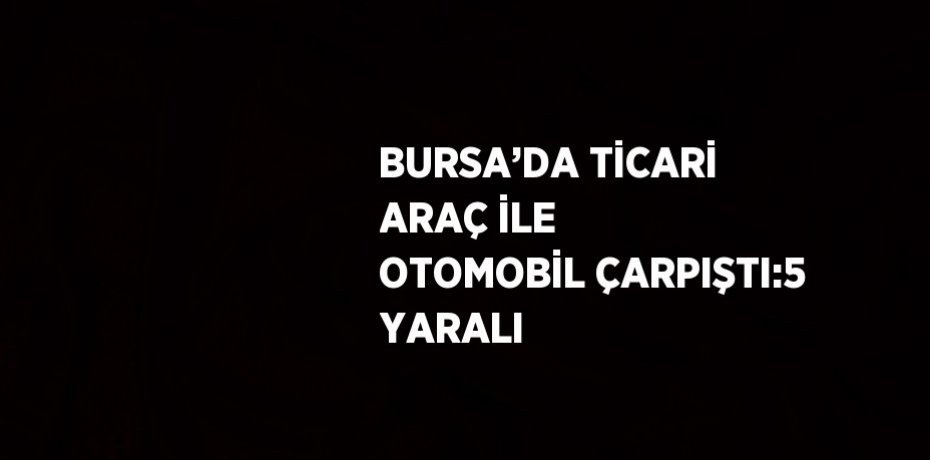 BURSA’DA TİCARİ ARAÇ İLE OTOMOBİL ÇARPIŞTI:5 YARALI