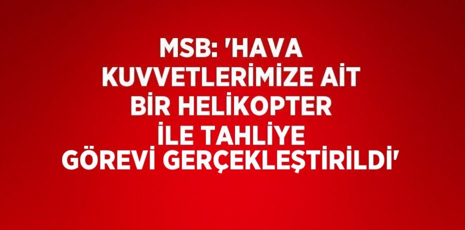MSB: 'HAVA KUVVETLERİMİZE AİT BİR HELİKOPTER İLE TAHLİYE GÖREVİ GERÇEKLEŞTİRİLDİ'