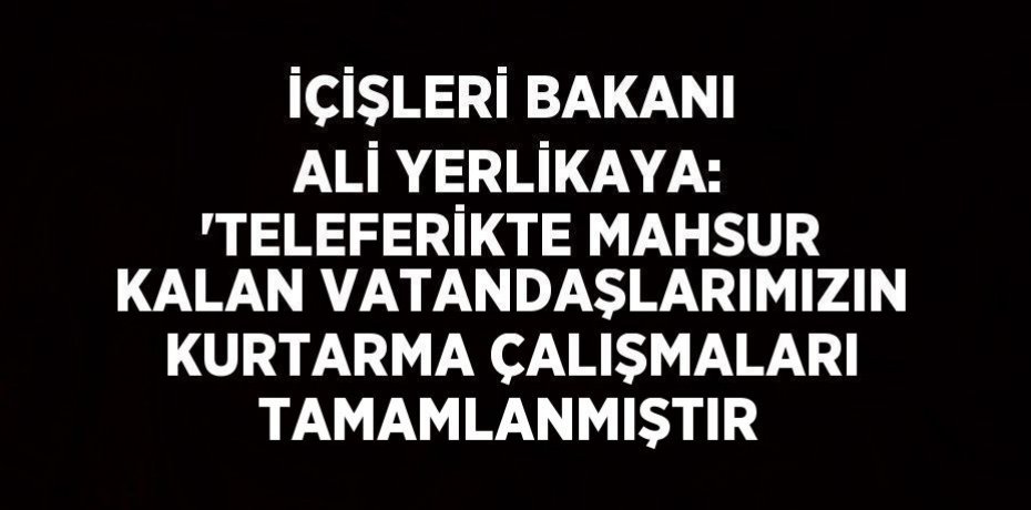 İÇİŞLERİ BAKANI ALİ YERLİKAYA: 'TELEFERİKTE MAHSUR KALAN VATANDAŞLARIMIZIN KURTARMA ÇALIŞMALARI TAMAMLANMIŞTIR