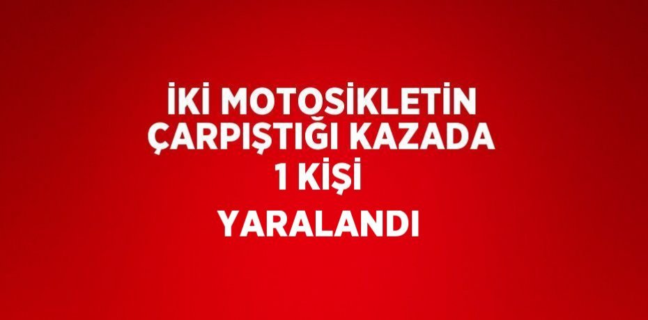 İKİ MOTOSİKLETİN ÇARPIŞTIĞI KAZADA 1 KİŞİ YARALANDI