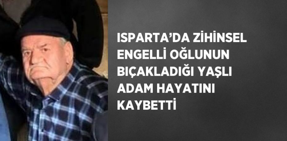 ISPARTA’DA ZİHİNSEL ENGELLİ OĞLUNUN BIÇAKLADIĞI YAŞLI ADAM HAYATINI KAYBETTİ