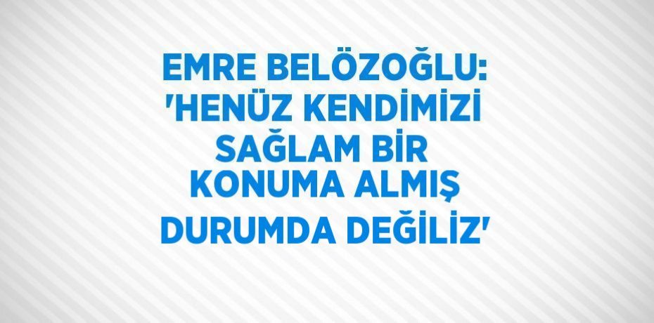 EMRE BELÖZOĞLU: 'HENÜZ KENDİMİZİ SAĞLAM BİR KONUMA ALMIŞ DURUMDA DEĞİLİZ'