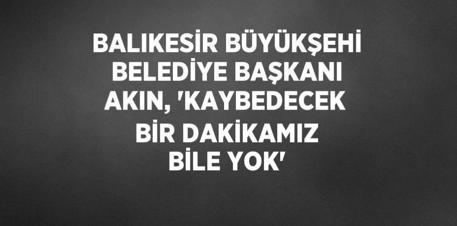 BALIKESİR BÜYÜKŞEHİ BELEDİYE BAŞKANI AKIN, 'KAYBEDECEK BİR DAKİKAMIZ BİLE YOK'