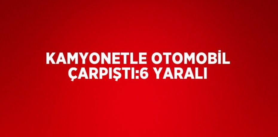 KAMYONETLE OTOMOBİL ÇARPIŞTI:6 YARALI