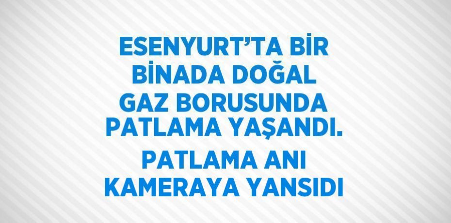 ESENYURT’TA BİR BİNADA DOĞAL GAZ BORUSUNDA PATLAMA YAŞANDI. PATLAMA ANI KAMERAYA YANSIDI