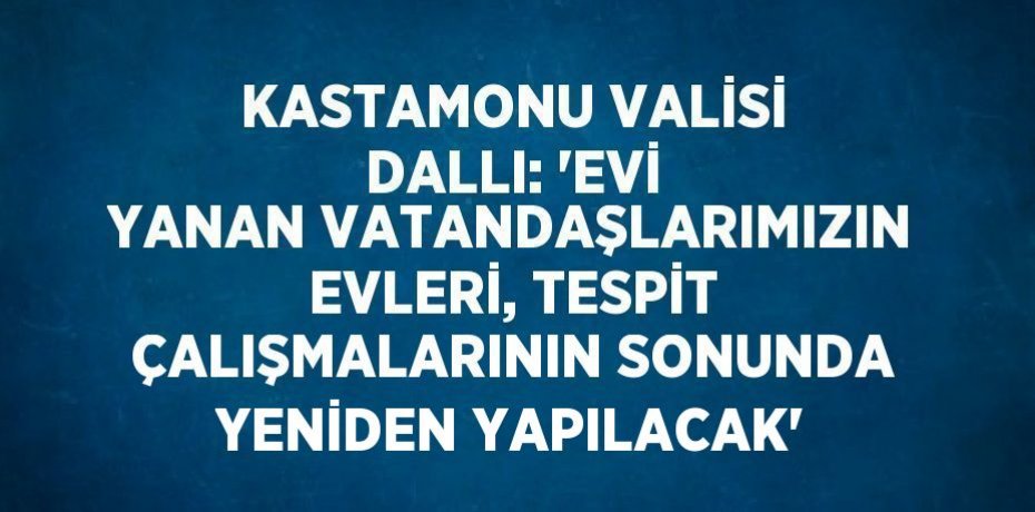 KASTAMONU VALİSİ DALLI: 'EVİ YANAN VATANDAŞLARIMIZIN EVLERİ, TESPİT ÇALIŞMALARININ SONUNDA YENİDEN YAPILACAK'