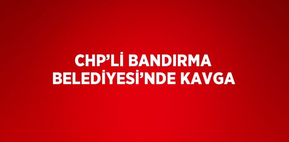 CHP’Lİ BANDIRMA BELEDİYESİ’NDE KAVGA