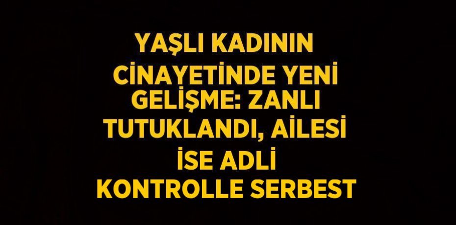 YAŞLI KADININ CİNAYETİNDE YENİ GELİŞME: ZANLI TUTUKLANDI, AİLESİ İSE ADLİ KONTROLLE SERBEST