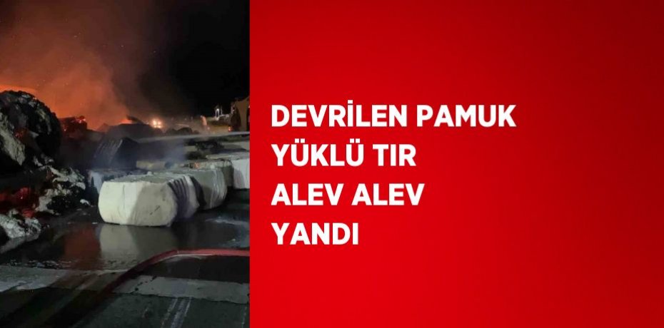 DEVRİLEN PAMUK YÜKLÜ TIR ALEV ALEV YANDI