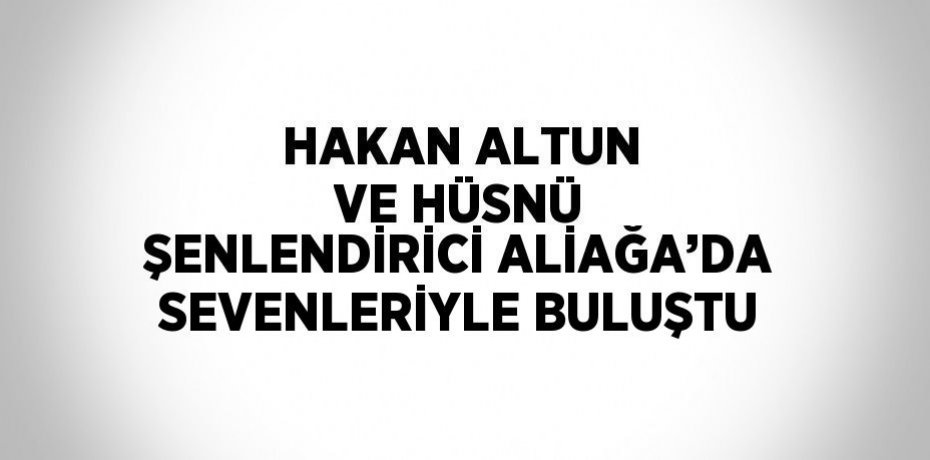 HAKAN ALTUN VE HÜSNÜ ŞENLENDİRİCİ ALİAĞA’DA SEVENLERİYLE BULUŞTU