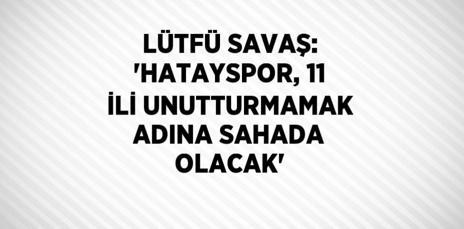 LÜTFÜ SAVAŞ: 'HATAYSPOR, 11 İLİ UNUTTURMAMAK ADINA SAHADA OLACAK'